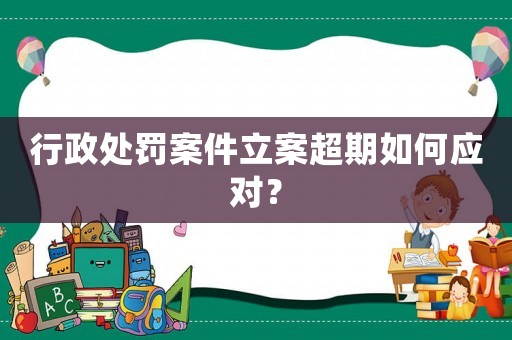 行政處罰案件立案超期如何應(yīng)對？