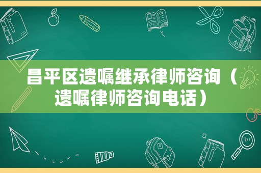 昌平區遺囑繼承律師咨詢（遺囑律師咨詢電話）