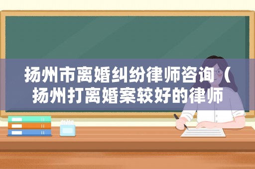 揚州市離婚糾紛律師咨詢（揚州打離婚案較好的律師）