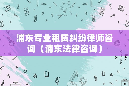 浦東專業租賃糾紛律師咨詢（浦東法律咨詢）