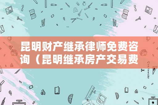 昆明財產繼承律師免費咨詢（昆明繼承房產交易費用）