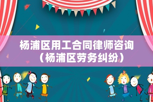 楊浦區用工合同律師咨詢（楊浦區勞務糾紛）