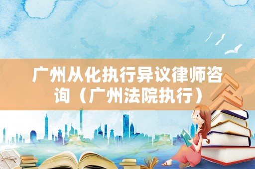 廣州從化執行異議律師咨詢（廣州法院執行）