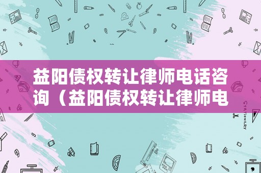 益陽債權轉讓律師電話咨詢（益陽債權轉讓律師電話咨詢是多少）