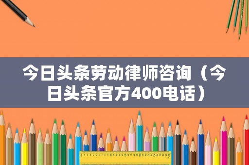今日頭條勞動律師咨詢（今日頭條官方400電話）