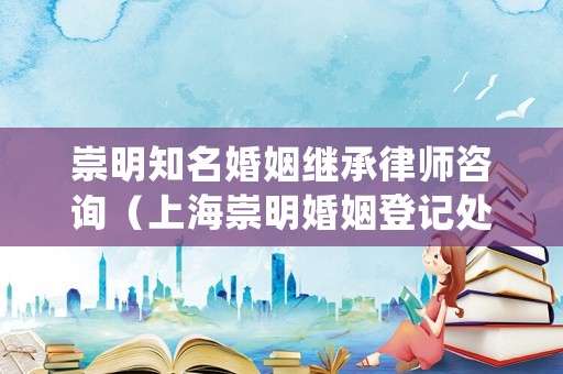 崇明知名婚姻繼承律師咨詢（上海崇明婚姻登記處）