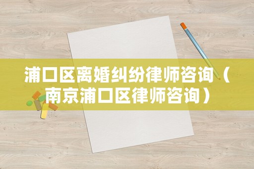 浦口區離婚糾紛律師咨詢（南京浦口區律師咨詢）