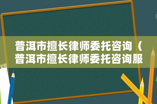 普洱市擅長律師委托咨詢（普洱市擅長律師委托咨詢服務）