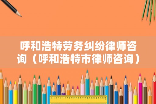 呼和浩特勞務糾紛律師咨詢（呼和浩特市律師咨詢）