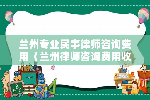 蘭州專業民事律師咨詢費用（蘭州律師咨詢費用收取標準）