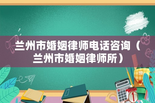蘭州市婚姻律師電話咨詢（蘭州市婚姻律師所）