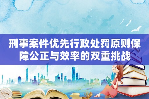 刑事案件優先行政處罰原則保障公正與效率的雙重挑戰