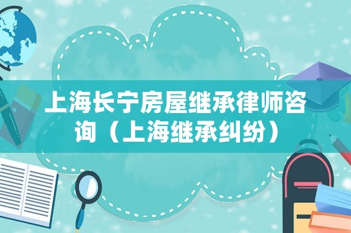 上海長寧房屋繼承律師咨詢（上海繼承糾紛）