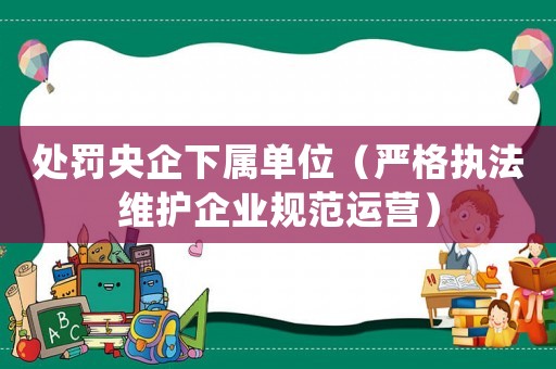 處罰央企下屬單位（嚴格執法維護企業規范運營）