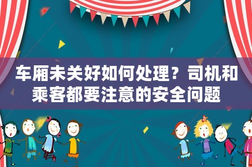 車廂未關好如何處理？司機和乘客都要注意的安全問題