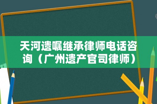 天河遺囑繼承律師電話咨詢（廣州遺產官司律師）