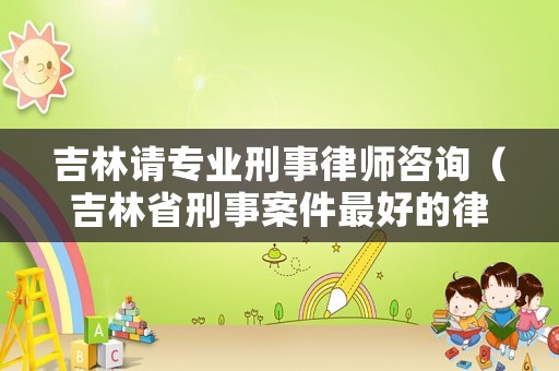 吉林請專業刑事律師咨詢（吉林省刑事案件最好的律師）