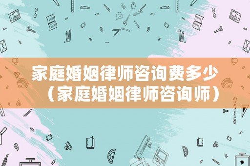家庭婚姻律師咨詢費多少（家庭婚姻律師咨詢師）