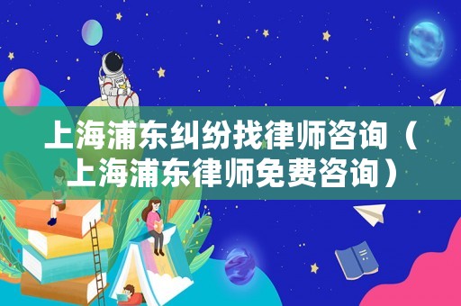上海浦東糾紛找律師咨詢（上海浦東律師免費咨詢）
