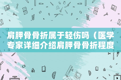 肩胛骨骨折屬于輕傷嗎（醫學專家詳細介紹肩胛骨骨折程度）