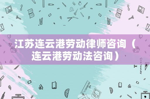 江蘇連云港勞動律師咨詢（連云港勞動法咨詢）