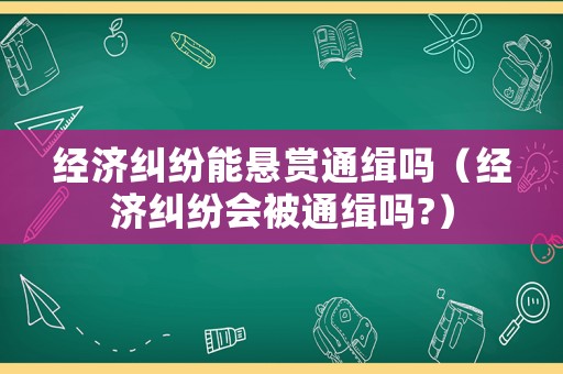 經(jīng)濟糾紛能懸賞通緝嗎（經(jīng)濟糾紛會被通緝嗎?）