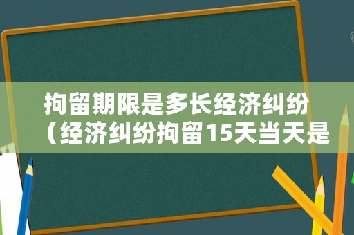 拘留期限是多長經濟糾紛（經濟糾紛拘留15天當天是不是可以釋放）