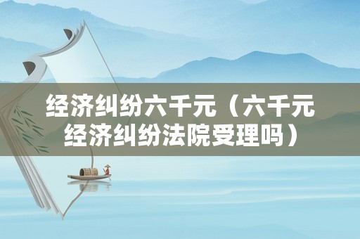 經濟糾紛六千元（六千元經濟糾紛法院受理嗎）