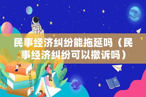 民事經(jīng)濟(jì)糾紛能拖延嗎（民事經(jīng)濟(jì)糾紛可以撤訴嗎）