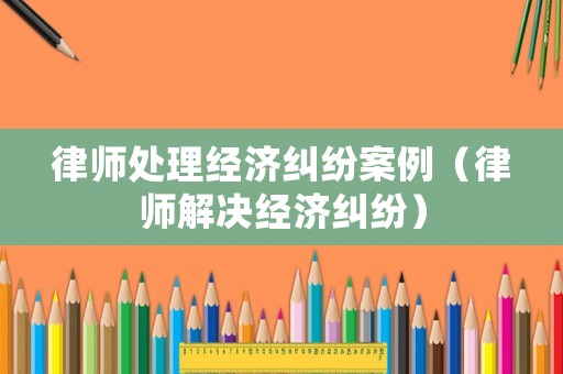律師處理經濟糾紛案例（律師解決經濟糾紛）