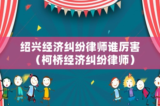 紹興經濟糾紛律師誰厲害（柯橋經濟糾紛律師）