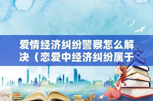 愛情經濟糾紛警察怎么解決（戀愛中經濟糾紛屬于什么法）