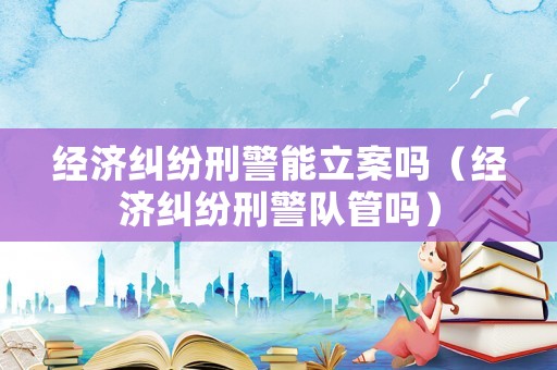 經濟糾紛刑警能立案嗎（經濟糾紛刑警隊管嗎）