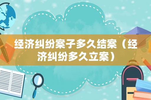 經(jīng)濟(jì)糾紛案子多久結(jié)案（經(jīng)濟(jì)糾紛多久立案）