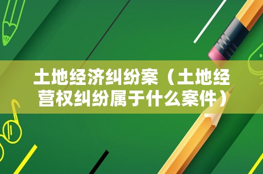 土地經濟糾紛案（土地經營權糾紛屬于什么案件）