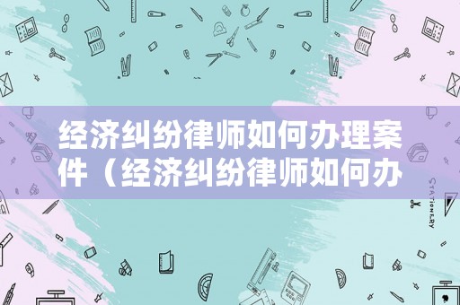 經濟糾紛律師如何辦理案件（經濟糾紛律師如何辦理案件流程）