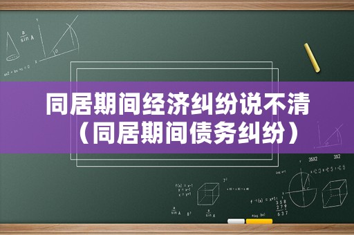 同居期間經濟糾紛說不清（同居期間債務糾紛）