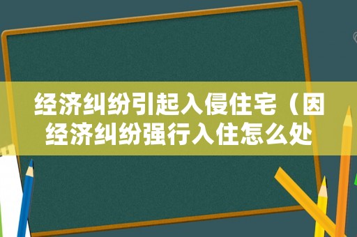 經(jīng)濟糾紛引起入侵住宅（因經(jīng)濟糾紛強行入住怎么處理）