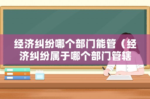 經(jīng)濟(jì)糾紛哪個(gè)部門能管（經(jīng)濟(jì)糾紛屬于哪個(gè)部門管轄）