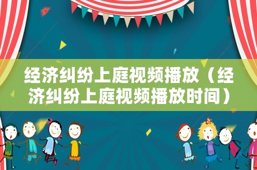 經濟糾紛上庭視頻播放（經濟糾紛上庭視頻播放時間）