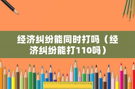 經(jīng)濟(jì)糾紛能同時(shí)打嗎（經(jīng)濟(jì)糾紛能打110嗎）