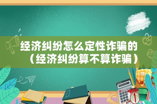 經濟糾紛怎么定性詐騙的（經濟糾紛算不算詐騙）