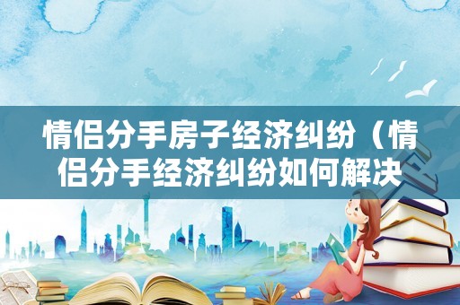 情侶分手房子經濟糾紛（情侶分手經濟糾紛如何解決）