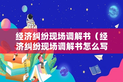 經濟糾紛現場調解書（經濟糾紛現場調解書怎么寫）