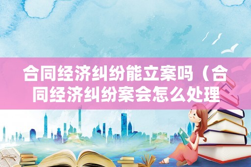 合同經(jīng)濟(jì)糾紛能立案嗎（合同經(jīng)濟(jì)糾紛案會(huì)怎么處理）