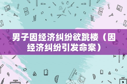男子因經(jīng)濟糾紛欲跳樓（因經(jīng)濟糾紛引發(fā)命案）