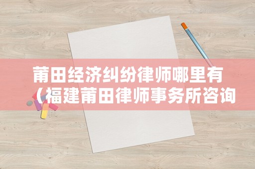 莆田經濟糾紛律師哪里有（福建莆田律師事務所咨詢電話）