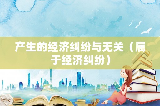 產生的經濟糾紛與無關（屬于經濟糾紛）