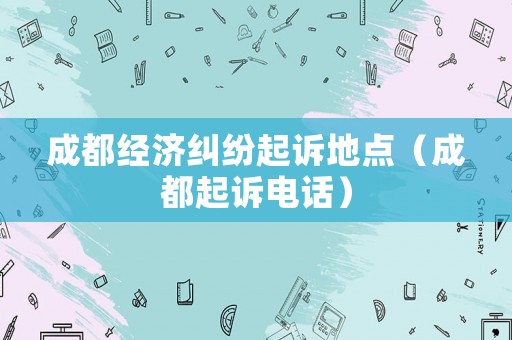 成都經濟糾紛起訴地點（成都起訴電話）