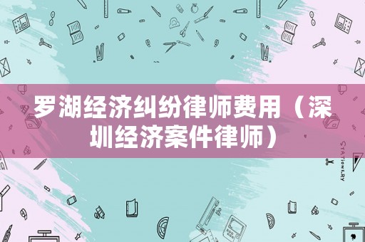 羅湖經濟糾紛律師費用（深圳經濟案件律師）